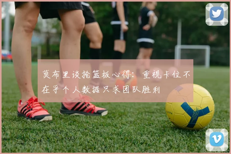 莫布里谈抢篮板心得：重视卡位不在乎个人数据只求团队胜利