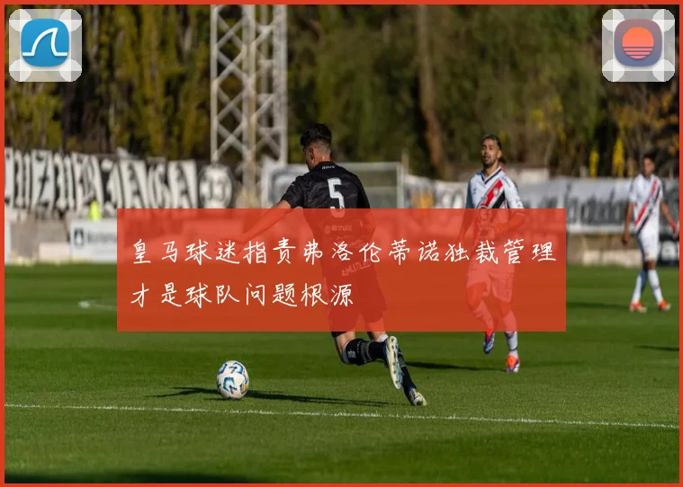 皇马球迷指责弗洛伦蒂诺独裁管理才是球队问题根源