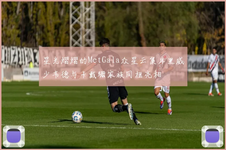 星光熠熠的MetGala众星云集库里威少韦德与卡戴珊家族同框亮相