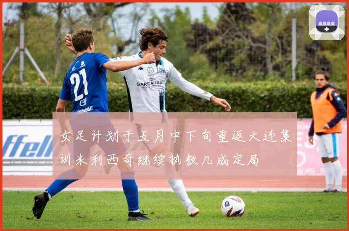 女足计划于五月中下旬重返大连集训米利西奇继续执教几成定局