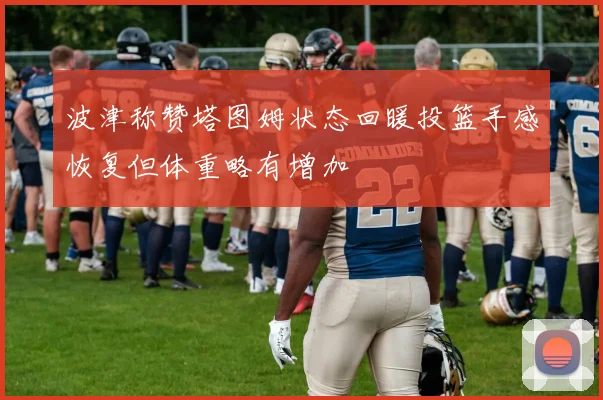 波津称赞塔图姆状态回暖投篮手感恢复但体重略有增加