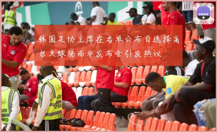 韩国足协主席在名单公布日选择高尔夫球场而非发布会引发热议