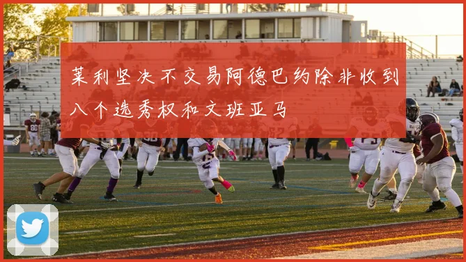 莱利坚决不交易阿德巴约除非收到八个选秀权和文班亚马