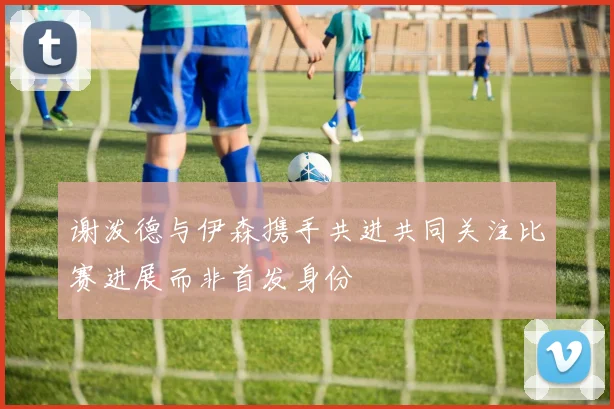谢泼德与伊森携手共进共同关注比赛进展而非首发身份