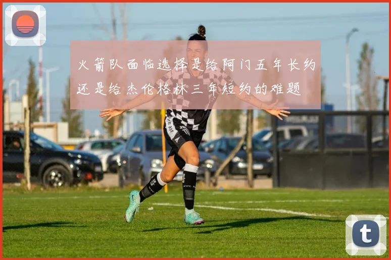 火箭队面临选择是给阿门五年长约还是给杰伦格林三年短约的难题