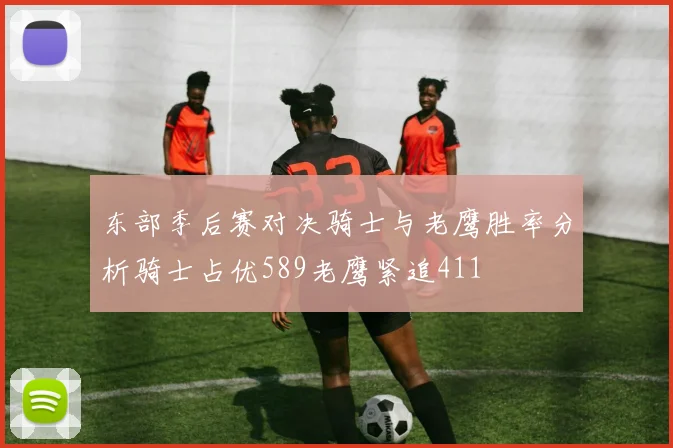 东部季后赛对决骑士与老鹰胜率分析骑士占优589老鹰紧追411