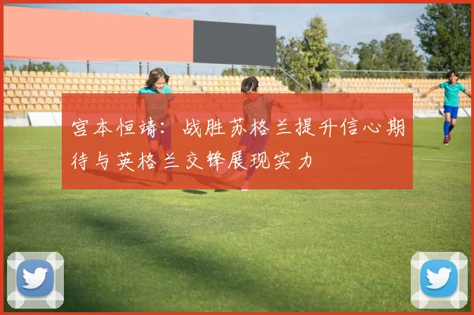 宫本恒靖:战胜苏格兰提升信心期待与英格兰交锋展现实力