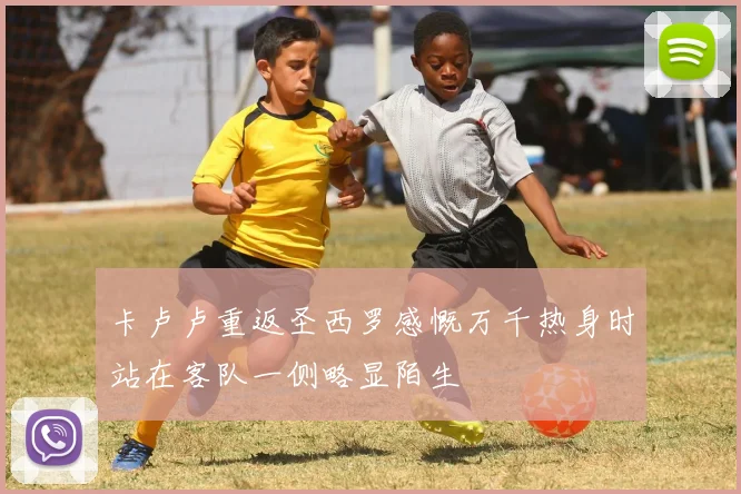 卡卢卢重返圣西罗感慨万千热身时站在客队一侧略显陌生