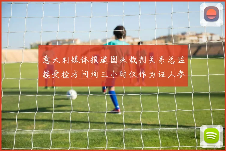 意大利媒体报道国米裁判关系总监接受检方问询三小时仅作为证人参与调查