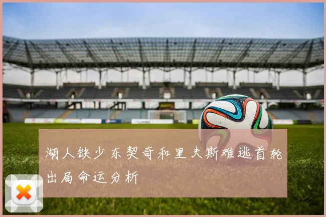 湖人缺少东契奇和里夫斯难逃首轮出局命运分析