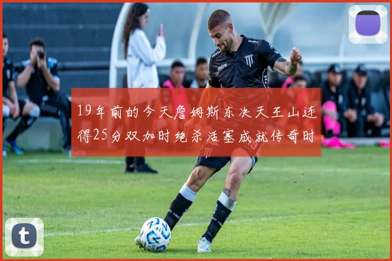 19年前的今天詹姆斯东决天王山连得25分双加时绝杀活塞成就传奇时刻
