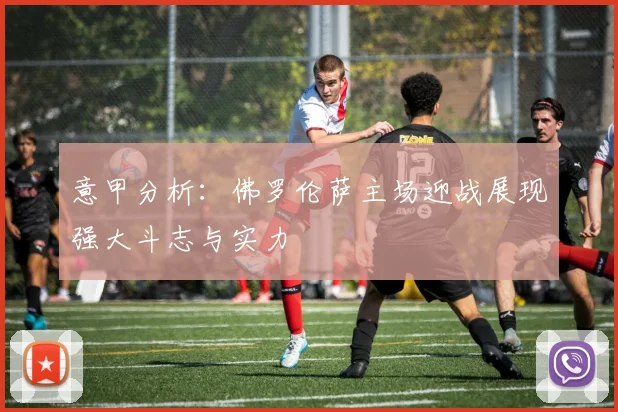 意甲分析：佛罗伦萨主场迎战展现强大斗志与实力