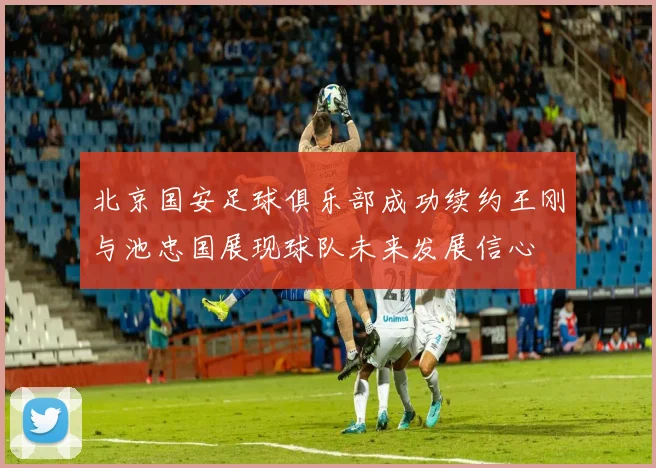 北京国安足球俱乐部成功续约王刚与池忠国展现球队未来发展信心