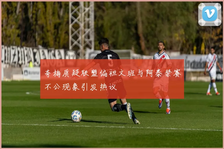 夸梅质疑联盟偏袒文班与阿泰禁赛不公现象引发热议