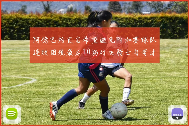 阿德巴约直言希望避免附加赛球队连败困境最后10场对决骑士与奇才