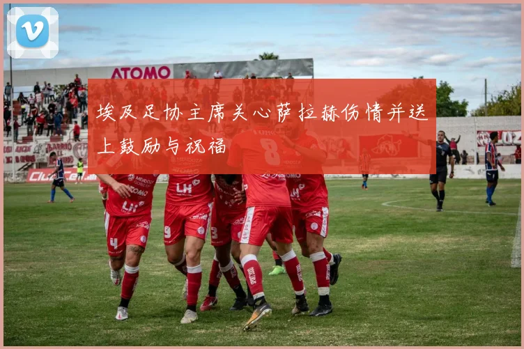 埃及足协主席关心萨拉赫伤情并送上鼓励与祝福