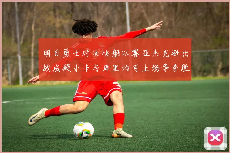 明日勇士对决快船以赛亚杰克逊出战成疑小卡与库里均可上场争夺胜利