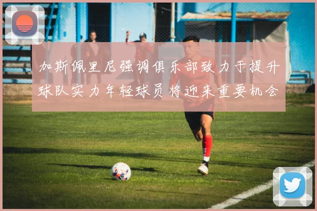 加斯佩里尼强调俱乐部致力于提升球队实力年轻球员将迎来重要机会