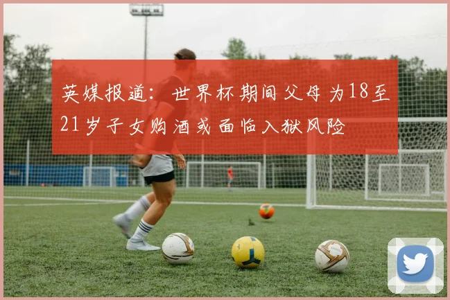 英媒报道：世界杯期间父母为18至21岁子女购酒或面临入狱风险
