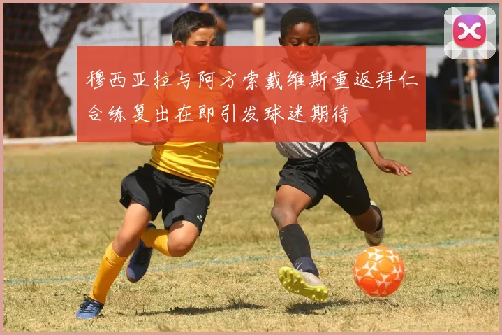 穆西亚拉与阿方索戴维斯重返拜仁合练复出在即引发球迷期待