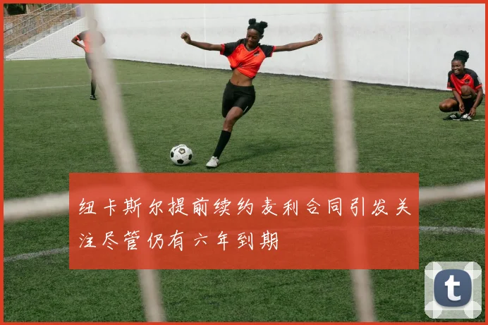 纽卡斯尔提前续约麦利合同引发关注尽管仍有六年到期