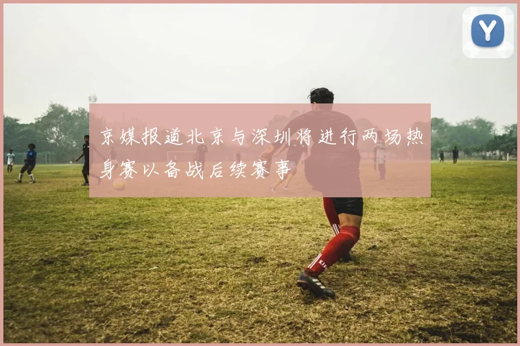 京媒报道北京与深圳将进行两场热身赛以备战后续赛事