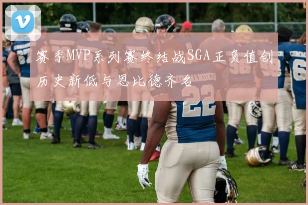 赛季MVP系列赛终结战SGA正负值创历史新低与恩比德齐名