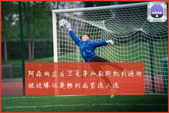 阿森纳左后卫竞争加剧斯凯利逐渐被边缘化奥赖利成首选人选