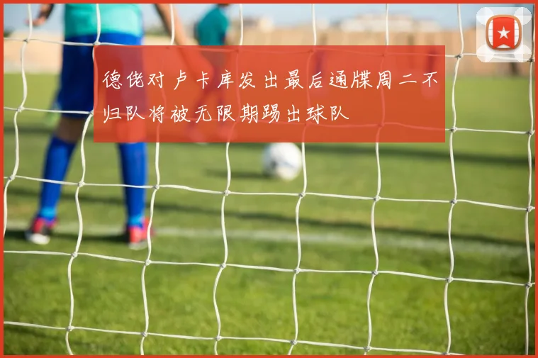 德佬对卢卡库发出最后通牒周二不归队将被无限期踢出球队