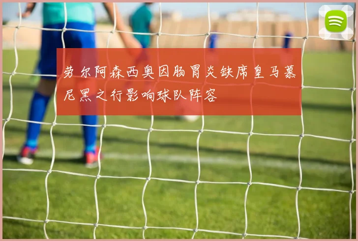 劳尔阿森西奥因肠胃炎缺席皇马慕尼黑之行影响球队阵容