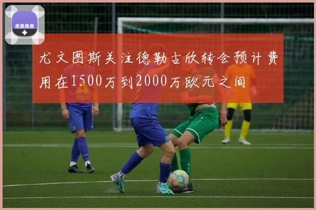 尤文图斯关注德勒古欣转会预计费用在1500万到2000万欧元之间