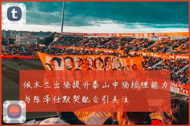 依木兰出场提升泰山中场梳理能力与陈泽仕默契配合引关注
