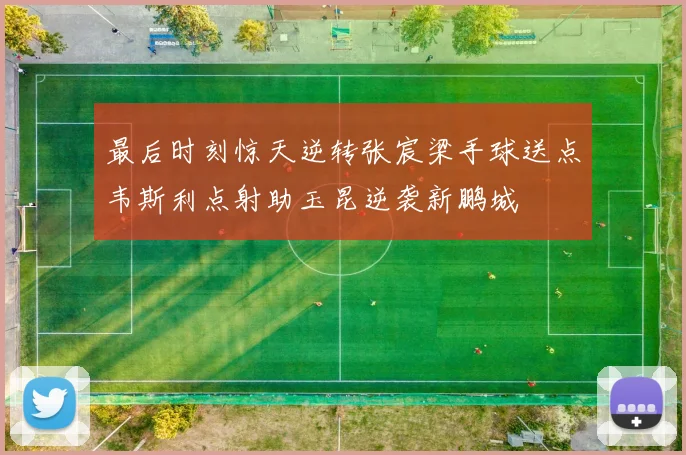 最后时刻惊天逆转张宸梁手球送点韦斯利点射助玉昆逆袭新鹏城